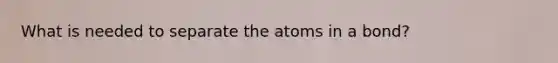 What is needed to separate the atoms in a bond?