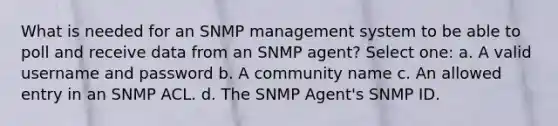 What is needed for an SNMP management system to be able to poll and receive data from an SNMP agent? Select one: a. A valid username and password b. A community name c. An allowed entry in an SNMP ACL. d. The SNMP Agent's SNMP ID.