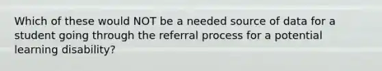 Which of these would NOT be a needed source of data for a student going through the referral process for a potential learning disability?