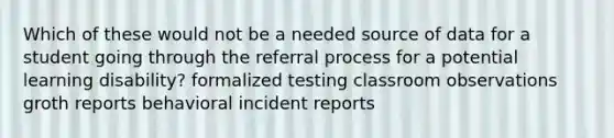 Which of these would not be a needed source of data for a student going through the referral process for a potential learning disability? formalized testing classroom observations groth reports behavioral incident reports