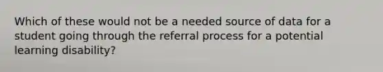 Which of these would not be a needed source of data for a student going through the referral process for a potential learning disability?