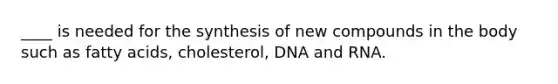 ____ is needed for the synthesis of new compounds in the body such as fatty acids, cholesterol, DNA and RNA.