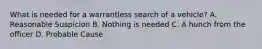 What is needed for a warrantless search of a vehicle? A. Reasonable Suspicion B. Nothing is needed C. A hunch from the officer D. Probable Cause