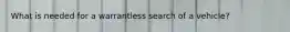What is needed for a warrantless search of a vehicle?