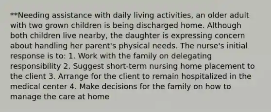 **Needing assistance with daily living activities, an older adult with two grown children is being discharged home. Although both children live nearby, the daughter is expressing concern about handling her parent's physical needs. The nurse's initial response is to: 1. Work with the family on delegating responsibility 2. Suggest short-term nursing home placement to the client 3. Arrange for the client to remain hospitalized in the medical center 4. Make decisions for the family on how to manage the care at home