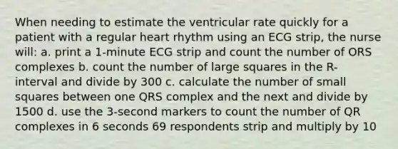 When needing to estimate the ventricular rate quickly for a patient with a regular heart rhythm using an ECG strip, the nurse will: a. print a 1-minute ECG strip and count the number of ORS complexes b. count the number of large squares in the R- interval and divide by 300 c. calculate the number of small squares between one QRS complex and the next and divide by 1500 d. use the 3-second markers to count the number of QR complexes in 6 seconds 69 respondents strip and multiply by 10