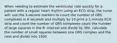 When needing to estimate the ventricular rate quickly for a patient with a regular heart rhythm using an ECG strip, the nurse will: use the 3-second markers to count the number of ORS complexes in 6 seconds and multiply by 10 print a 1-minute ECG strip and count the number of QRS complexes count the number of large squares in the R- interval and divide by 300. calculate the number of small squares between one ORS complex and the next and divide into 1500