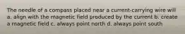 The needle of a compass placed near a current-carrying wire will a. align with the magnetic field produced by the current b. create a magnetic field c. always point north d. always point south