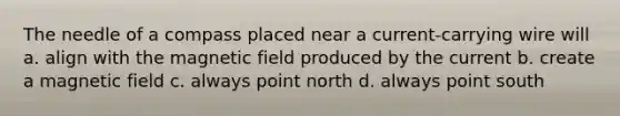 The needle of a compass placed near a current-carrying wire will a. align with the magnetic field produced by the current b. create a magnetic field c. always point north d. always point south