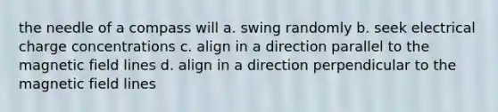 the needle of a compass will a. swing randomly b. seek electrical charge concentrations c. align in a direction parallel to the magnetic field lines d. align in a direction perpendicular to the magnetic field lines