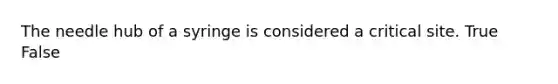 The needle hub of a syringe is considered a critical site. True False
