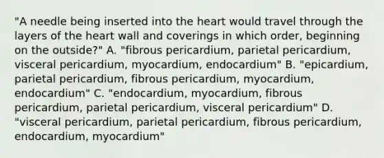 "A needle being inserted into the heart would travel through the layers of the heart wall and coverings in which order, beginning on the outside?" A. "fibrous pericardium, parietal pericardium, visceral pericardium, myocardium, endocardium" B. "epicardium, parietal pericardium, fibrous pericardium, myocardium, endocardium" C. "endocardium, myocardium, fibrous pericardium, parietal pericardium, visceral pericardium" D. "visceral pericardium, parietal pericardium, fibrous pericardium, endocardium, myocardium"