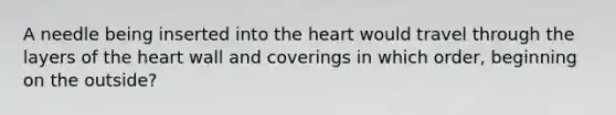 A needle being inserted into the heart would travel through the layers of the heart wall and coverings in which order, beginning on the outside?