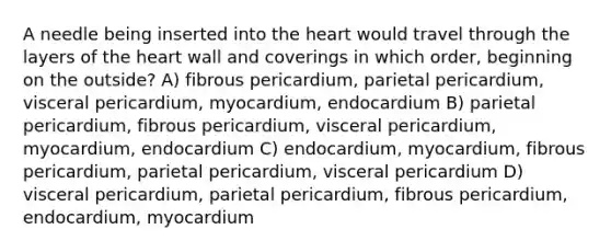 A needle being inserted into the heart would travel through the layers of the heart wall and coverings in which order, beginning on the outside? A) fibrous pericardium, parietal pericardium, visceral pericardium, myocardium, endocardium B) parietal pericardium, fibrous pericardium, visceral pericardium, myocardium, endocardium C) endocardium, myocardium, fibrous pericardium, parietal pericardium, visceral pericardium D) visceral pericardium, parietal pericardium, fibrous pericardium, endocardium, myocardium