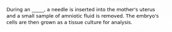 During an _____, a needle is inserted into the mother's uterus and a small sample of amniotic fluid is removed. The embryo's cells are then grown as a tissue culture for analysis.