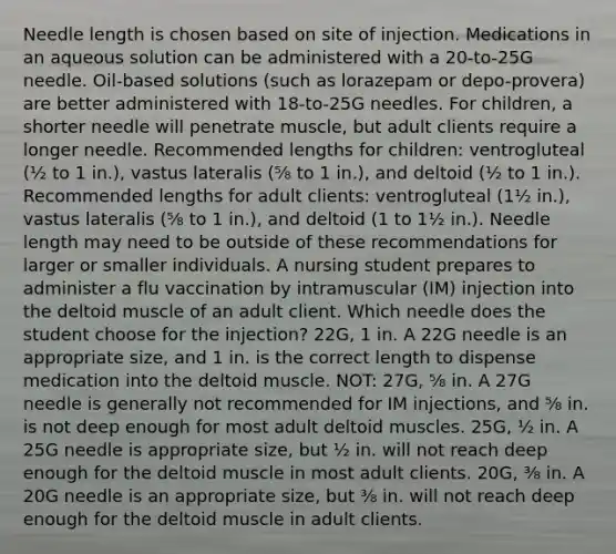 Needle length is chosen based on site of injection. Medications in an aqueous solution can be administered with a 20-to-25G needle. Oil-based solutions (such as lorazepam or depo-provera) are better administered with 18-to-25G needles. For children, a shorter needle will penetrate muscle, but adult clients require a longer needle. Recommended lengths for children: ventrogluteal (½ to 1 in.), vastus lateralis (⅝ to 1 in.), and deltoid (½ to 1 in.). Recommended lengths for adult clients: ventrogluteal (1½ in.), vastus lateralis (⅝ to 1 in.), and deltoid (1 to 1½ in.). Needle length may need to be outside of these recommendations for larger or smaller individuals. A nursing student prepares to administer a flu vaccination by intramuscular (IM) injection into the deltoid muscle of an adult client. Which needle does the student choose for the injection? 22G, 1 in. A 22G needle is an appropriate size, and 1 in. is the correct length to dispense medication into the deltoid muscle. NOT: 27G, ⅝ in. A 27G needle is generally not recommended for IM injections, and ⅝ in. is not deep enough for most adult deltoid muscles. 25G, ½ in. A 25G needle is appropriate size, but ½ in. will not reach deep enough for the deltoid muscle in most adult clients. 20G, ⅜ in. A 20G needle is an appropriate size, but ⅜ in. will not reach deep enough for the deltoid muscle in adult clients.