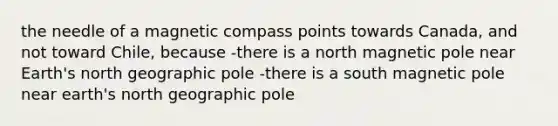 the needle of a magnetic compass points towards Canada, and not toward Chile, because -there is a north magnetic pole near Earth's north geographic pole -there is a south magnetic pole near earth's north geographic pole