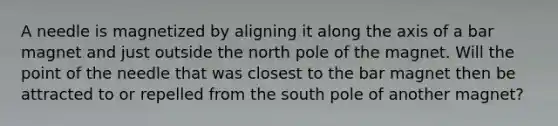 A needle is magnetized by aligning it along the axis of a bar magnet and just outside the north pole of the magnet. Will the point of the needle that was closest to the bar magnet then be attracted to or repelled from the south pole of another magnet?