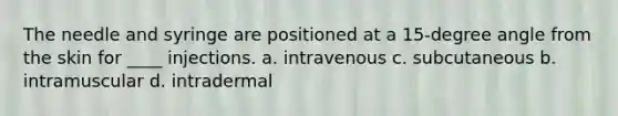 The needle and syringe are positioned at a 15-degree angle from the skin for ____ injections. a. intravenous c. subcutaneous b. intramuscular d. intradermal