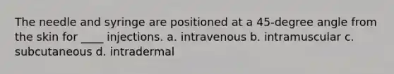 The needle and syringe are positioned at a 45-degree angle from the skin for ____ injections. a. intravenous b. intramuscular c. subcutaneous d. intradermal