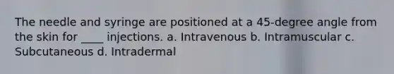 The needle and syringe are positioned at a 45-degree angle from the skin for ____ injections. a. Intravenous b. Intramuscular c. Subcutaneous d. Intradermal