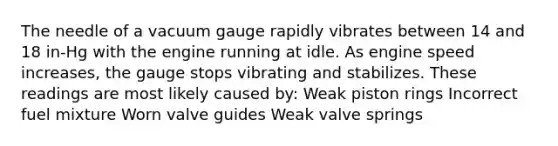 The needle of a vacuum gauge rapidly vibrates between 14 and 18 in-Hg with the engine running at idle. As engine speed increases, the gauge stops vibrating and stabilizes. These readings are most likely caused by: Weak piston rings Incorrect fuel mixture Worn valve guides Weak valve springs