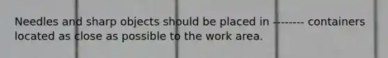 Needles and sharp objects should be placed in -------- containers located as close as possible to the work area.