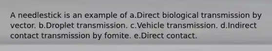 A needlestick is an example of a.Direct biological transmission by vector. b.Droplet transmission. c.Vehicle transmission. d.Indirect contact transmission by fomite. e.Direct contact.