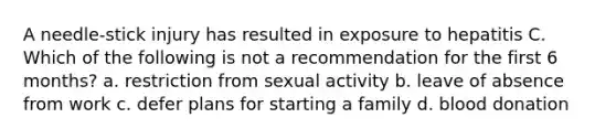 A needle-stick injury has resulted in exposure to hepatitis C. Which of the following is not a recommendation for the first 6 months? a. restriction from sexual activity b. leave of absence from work c. defer plans for starting a family d. blood donation