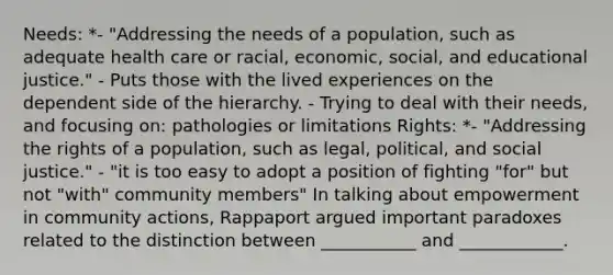 Needs: *- "Addressing the needs of a population, such as adequate health care or racial, economic, social, and educational justice." - Puts those with the <a href='https://www.questionai.com/knowledge/kpNYUfi8mr-lived-experience' class='anchor-knowledge'>lived experience</a>s on the dependent side of the hierarchy. - Trying to deal with their needs, and focusing on: pathologies or limitations Rights: *- "Addressing the rights of a population, such as legal, political, and <a href='https://www.questionai.com/knowledge/kXRPKlQ9NQ-social-justice' class='anchor-knowledge'>social justice</a>." - "it is too easy to adopt a position of fighting "for" but not "with" community members" In talking about empowerment in community actions, Rappaport argued important paradoxes related to the distinction between ___________ and ____________.