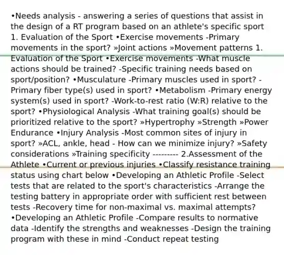 •Needs analysis - answering a series of questions that assist in the design of a RT program based on an athlete's specific sport 1. Evaluation of the Sport •Exercise movements -Primary movements in the sport? »Joint actions »Movement patterns 1. Evaluation of the Sport •Exercise movements -What muscle actions should be trained? -Specific training needs based on sport/position? •Musculature -Primary muscles used in sport? -Primary fiber type(s) used in sport? •Metabolism -Primary energy system(s) used in sport? -Work-to-rest ratio (W:R) relative to the sport? •Physiological Analysis -What training goal(s) should be prioritized relative to the sport? »Hypertrophy »Strength »Power Endurance •Injury Analysis -Most common sites of injury in sport? »ACL, ankle, head - How can we minimize injury? »Safety considerations »Training specificity --------- 2.Assessment of the Athlete •Current or previous injuries •Classify resistance training status using chart below •Developing an Athletic Profile -Select tests that are related to the sport's characteristics -Arrange the testing battery in appropriate order with sufficient rest between tests -Recovery time for non-maximal vs. maximal attempts? •Developing an Athletic Profile -Compare results to normative data -Identify the strengths and weaknesses -Design the training program with these in mind -Conduct repeat testing