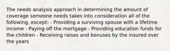 The needs analysis approach in determining the amount of coverage someone needs takes into consideration all of the following, except: - Providing a surviving spouse with a lifetime income - Paying off the mortgage - Providing education funds for the children - Receiving raises and bonuses by the insured over the years