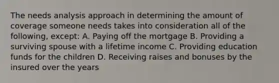 The needs analysis approach in determining the amount of coverage someone needs takes into consideration all of the following, except: A. Paying off the mortgage B. Providing a surviving spouse with a lifetime income C. Providing education funds for the children D. Receiving raises and bonuses by the insured over the years