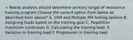 ➢ Needs analysis should determine primary target of resistance training program Choose the correct option from below as described from above? A. 1RM and Multiple RM testing options B. Assigning loads based on the training goal C. Repetition maximum continuum D. Calculating the training load: E. Variation in training load F. Progression in training load