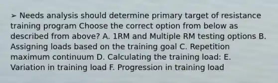 ➢ Needs analysis should determine primary target of resistance training program Choose the correct option from below as described from above? A. 1RM and Multiple RM testing options B. Assigning loads based on the training goal C. Repetition maximum continuum D. Calculating the training load: E. Variation in training load F. Progression in training load