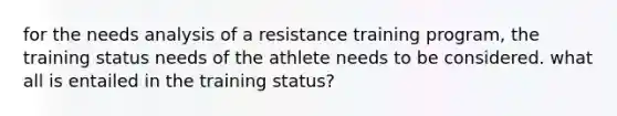 for the needs analysis of a resistance training program, the training status needs of the athlete needs to be considered. what all is entailed in the training status?