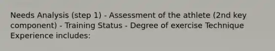 Needs Analysis (step 1) - Assessment of the athlete (2nd key component) - Training Status - Degree of exercise Technique Experience includes: