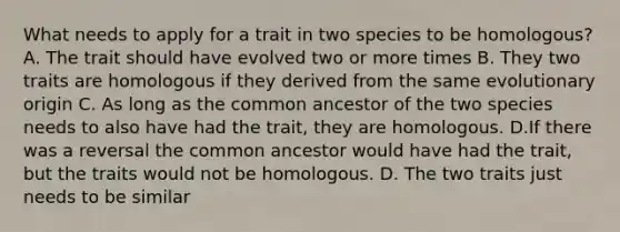 What needs to apply for a trait in two species to be homologous? A. The trait should have evolved two or more times B. They two traits are homologous if they derived from the same evolutionary origin C. As long as the common ancestor of the two species needs to also have had the trait, they are homologous. D.If there was a reversal the common ancestor would have had the trait, but the traits would not be homologous. D. The two traits just needs to be similar