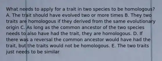 What needs to apply for a trait in two species to be homologous? A. The trait should have evolved two or more times B. They two traits are homologous if they derived from the same evolutionary origin C. As long as the common ancestor of the two species needs to also have had the trait, they are homologous. D. If there was a reversal the common ancestor would have had the trait, but the traits would not be homologous. E. The two traits just needs to be similar