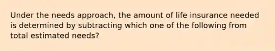 Under the needs approach, the amount of life insurance needed is determined by subtracting which one of the following from total estimated needs?