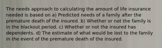 The needs approach to calculating the amount of life insurance needed is based on a) Predicted needs of a family after the premature death of the insured. b) Whether or not the family is in the blackout period. c) Whether or not the insured has dependents. d) The estimate of what would be lost to the family in the event of the premature death of the insured.