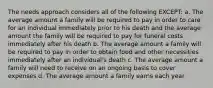 The needs approach considers all of the following EXCEPT: a. The average amount a family will be required to pay in order to care for an individual immediately prior to his death and the average amount the family will be required to pay for funeral costs immediately after his death b. The average amount a family will be required to pay in order to obtain food and other necessities immediately after an individual's death c. The average amount a family will need to receive on an ongoing basis to cover expenses d. The average amount a family earns each year