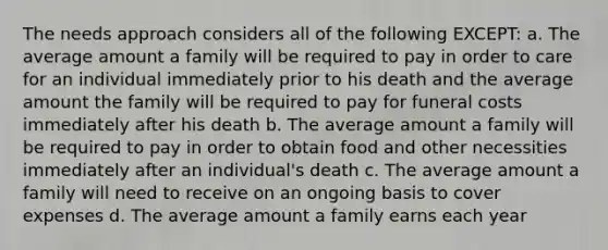 The needs approach considers all of the following EXCEPT: a. The average amount a family will be required to pay in order to care for an individual immediately prior to his death and the average amount the family will be required to pay for funeral costs immediately after his death b. The average amount a family will be required to pay in order to obtain food and other necessities immediately after an individual's death c. The average amount a family will need to receive on an ongoing basis to cover expenses d. The average amount a family earns each year