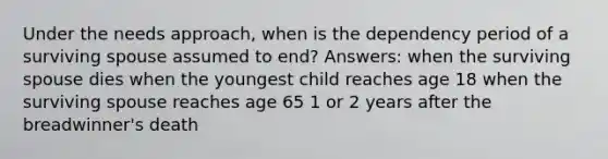 Under the needs approach, when is the dependency period of a surviving spouse assumed to end? Answers: when the surviving spouse dies when the youngest child reaches age 18 when the surviving spouse reaches age 65 1 or 2 years after the breadwinner's death