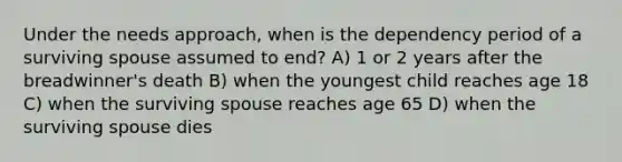 Under the needs approach, when is the dependency period of a surviving spouse assumed to end? A) 1 or 2 years after the breadwinner's death B) when the youngest child reaches age 18 C) when the surviving spouse reaches age 65 D) when the surviving spouse dies