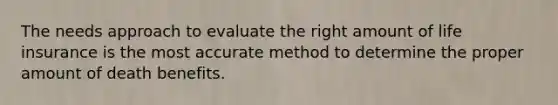 The needs approach to evaluate the right amount of life insurance is the most accurate method to determine the proper amount of death benefits.