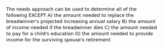 The needs approach can be used to determine all of the following EXCEPT A) the amount needed to replace the breadwinner's projected increasing annual salary B) the amount of income needed if the breadwinner dies C) the amount needed to pay for a child's education D) the amount needed to provide income for the surviving spouse's retirement