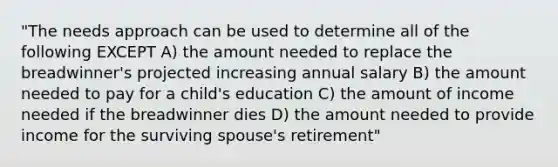 "The needs approach can be used to determine all of the following EXCEPT A) the amount needed to replace the breadwinner's projected increasing annual salary B) the amount needed to pay for a child's education C) the amount of income needed if the breadwinner dies D) the amount needed to provide income for the surviving spouse's retirement"