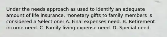 Under the needs approach as used to identify an adequate amount of life insurance, monetary gifts to family members is considered a Select one: A. Final expenses need. B. Retirement income need. C. Family living expense need. D. Special need.