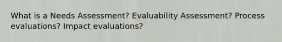 What is a Needs Assessment? Evaluability Assessment? Process evaluations? Impact evaluations?